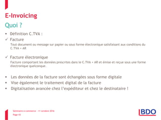 Séminaire e-commerce – 11 octobre 2016
Page 43
E-Invoicing
Quoi ?
 Définition C.TVA :
 Facture
Tout document ou message sur papier ou sous forme électronique satisfaisant aux conditions du
C.TVA + AR
 Facture électronique
Facture comportant les données prescrites dans le C.TVA + AR et émise et reçue sous une forme
électronique quelconque.
 Les données de la facture sont échangées sous forme digitale
 Vise également le traitement digital de la facture
 Digitalisation avancée chez l’expéditeur et chez le destinataire !
 