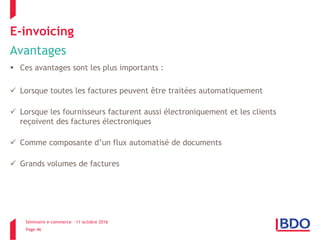 Séminaire e-commerce – 11 octobre 2016
Page 46
E-invoicing
Avantages
 Ces avantages sont les plus importants :
 Lorsque toutes les factures peuvent être traitées automatiquement
 Lorsque les fournisseurs facturent aussi électroniquement et les clients
reçoivent des factures électroniques
 Comme composante d’un flux automatisé de documents
 Grands volumes de factures
 