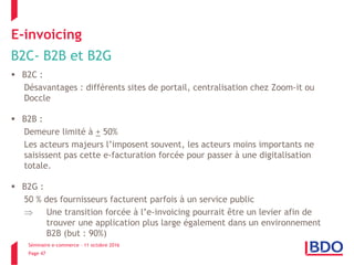 Séminaire e-commerce – 11 octobre 2016
Page 47
E-invoicing
B2C- B2B et B2G
 B2C :
Désavantages : différents sites de portail, centralisation chez Zoom-it ou
Doccle
 B2B :
Demeure limité à + 50%
Les acteurs majeurs l’imposent souvent, les acteurs moins importants ne
saisissent pas cette e-facturation forcée pour passer à une digitalisation
totale.
 B2G :
50 % des fournisseurs facturent parfois à un service public
 Une transition forcée à l’e-invoicing pourrait être un levier afin de
trouver une application plus large également dans un environnement
B2B (but : 90%)
 