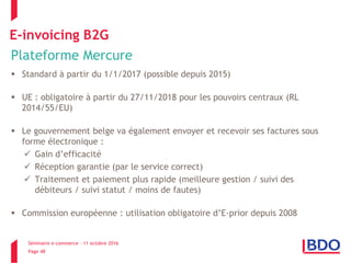 Séminaire e-commerce – 11 octobre 2016
Page 48
E-invoicing B2G
Plateforme Mercure
 Standard à partir du 1/1/2017 (possible depuis 2015)
 UE : obligatoire à partir du 27/11/2018 pour les pouvoirs centraux (RL
2014/55/EU)
 Le gouvernement belge va également envoyer et recevoir ses factures sous
forme électronique :
 Gain d’efficacité
 Réception garantie (par le service correct)
 Traitement et paiement plus rapide (meilleure gestion / suivi des
débiteurs / suivi statut / moins de fautes)
 Commission européenne : utilisation obligatoire d’E-prior depuis 2008
 