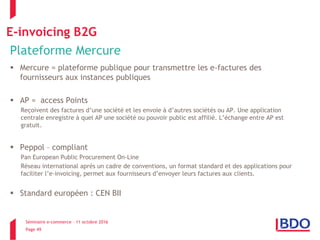 Séminaire e-commerce – 11 octobre 2016
Page 49
E-invoicing B2G
Plateforme Mercure
 Mercure = plateforme publique pour transmettre les e-factures des
fournisseurs aux instances publiques
 AP = access Points
Reçoivent des factures d’une société et les envoie à d’autres sociétés ou AP. Une application
centrale enregistre à quel AP une société ou pouvoir public est affilié. L’échange entre AP est
gratuit.
 Peppol – compliant
Pan European Public Procurement On-Line
Réseau international après un cadre de conventions, un format standard et des applications pour
faciliter l’e-invoicing, permet aux fournisseurs d’envoyer leurs factures aux clients.
 Standard européen : CEN BII
 