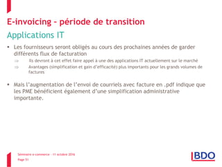 Séminaire e-commerce – 11 octobre 2016
Page 51
E-invoicing – période de transition
Applications IT
 Les fournisseurs seront obligés au cours des prochaines années de garder
différents flux de facturation
 Ils devront à cet effet faire appel à une des applications IT actuellement sur le marché
 Avantages (simplification et gain d’efficacité) plus importants pour les grands volumes de
factures
 Mais l’augmentation de l’envoi de courriels avec facture en .pdf indique que
les PME bénéficient également d’une simplification administrative
importante.
 