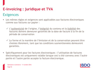 Séminaire e-commerce – 11 octobre 2016
Page 52
E-invoicing : juridique et TVA
Exigences
 Les mêmes règles et exigences sont applicables aux factures électroniques
comme aux factures sur papier :
 L’authenticité de l’origine, l’intégrité du contenu et la lisibilité des
factures doivent demeurer garanties de la date de facture à la fin de la
période de conservation
 La forme et la manière de l’émission et de la conservation peuvent être
choisies librement, tant que les conditions susmentionnées demeurent
garanties.
 Spécifiquement pour les factures électroniques : l’utilisation de factures
électroniques est uniquement valable lorsque ceci a été convenu avec l’autre
partie et l’autre partie accepte la facture électronique.
 