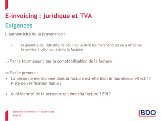 Séminaire e-commerce – 11 octobre 2016
Page 53
E-invoicing : juridique et TVA
Exigences
L’authenticité de la provenance :
= la garantie de l’identité de celui qui a livré les marchandises ou a effectué
le service / celui qui a émis la facture
 Par le fournisseur : par la comptabilisation de la facture
 Par le preneur :
• La personne mentionnée dans la facture est-elle bien le fournisseur effectif ?
Piste de vérification fiable ?
• quid identité de la personne qui émet la facture ? EDI ?
 