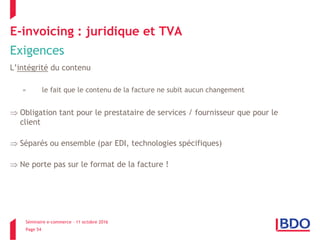 Séminaire e-commerce – 11 octobre 2016
Page 54
E-invoicing : juridique et TVA
Exigences
L’intégrité du contenu
= le fait que le contenu de la facture ne subit aucun changement
 Obligation tant pour le prestataire de services / fournisseur que pour le
client
 Séparés ou ensemble (par EDI, technologies spécifiques)
 Ne porte pas sur le format de la facture !
 