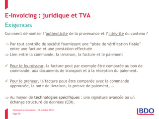 Séminaire e-commerce – 11 octobre 2016
Page 55
E-invoicing : juridique et TVA
Exigences
Comment démontrer l’authenticité de la provenance et l’intégrité du contenu ?
 Par tout contrôle de société fournissant une “piste de vérification fiable”
entre une facture et une prestation effectuée
 Lien entre la commande, la livraison, la facture et le paiement
 Pour le fournisseur, la facture peut par exemple être comparée au bon de
commande, aux documents de transport et à la réception du paiement.
 Pour le preneur, la facture peut être comparée avec la commande
approuvée, la note de livraison, la preuve de paiement, …
 Au moyen de technologies spécifiques : une signature avancée ou un
échange structuré de données (EDI).
 