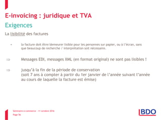 Séminaire e-commerce – 11 octobre 2016
Page 56
E-invoicing : juridique et TVA
Exigences
La lisibilité des factures
= la facture doit être/demeurer lisible pour les personnes sur papier, ou à l’écran, sans
que beaucoup de recherche / interprétation soit nécessaire.
 Messages EDI, messages XML (en format original) ne sont pas lisibles !
 jusqu’à la fin de la période de conservation
(soit 7 ans à compter à partir du 1er janvier de l’année suivant l’année
au cours de laquelle la facture est émise)
 