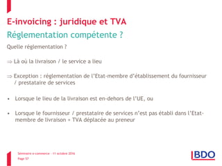 Séminaire e-commerce – 11 octobre 2016
Page 57
E-invoicing : juridique et TVA
Réglementation compétente ?
Quelle réglementation ?
 Là où la livraison / le service a lieu
 Exception : réglementation de l’Etat-membre d’établissement du fournisseur
/ prestataire de services
• Lorsque le lieu de la livraison est en-dehors de l’UE, ou
• Lorsque le fournisseur / prestataire de services n’est pas établi dans l’Etat-
membre de livraison + TVA déplacée au preneur
 