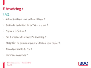 Séminaire e-commerce – 11 octobre 2016
Page 58
E-invoicing :
FAQ
• Valeur juridique – un .pdf est-il légal ?
• Droit à la déduction de la TVA – original ?
• Papier + e-facture ?
• Est-il possible de refuser l’e-invoicing ?
• Obligation de paiement pour les factures sur papier ?
• Accord préalable du fisc ?
• Comment conserver ?
 