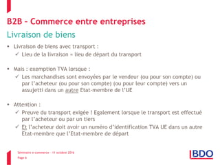 Séminaire e-commerce – 11 octobre 2016
Page 6
B2B – Commerce entre entreprises
Livraison de biens
 Livraison de biens avec transport :
 Lieu de la livraison = lieu de départ du transport
 Mais : exemption TVA lorsque :
 Les marchandises sont envoyées par le vendeur (ou pour son compte) ou
par l’acheteur (ou pour son compte) (ou pour leur compte) vers un
assujetti dans un autre Etat-membre de l’UE
 Attention :
 Preuve du transport exigée ! Egalement lorsque le transport est effectué
par l’acheteur ou par un tiers
 Et l’acheteur doit avoir un numéro d’identification TVA UE dans un autre
Etat-membre que l’Etat-membre de départ
 