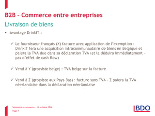 Séminaire e-commerce – 11 octobre 2016
Page 7
B2B – Commerce entre entreprises
Livraison de biens
 Avantage DrinkIT :
 Le fournisseur français (X) facture avec application de l’exemption :
DrinkIT fera une acquisition intracommunautaire de biens en Belgique et
paiera la TVA due dans sa déclaration TVA (et la déduira immédiatement –
pas d’effet de cash flow)
 Vend à Y (grossiste belge) : TVA belge sur la facture
 Vend à Z (grossiste aux Pays-Bas) : facture sans TVA – Z paiera la TVA
néerlandaise dans la déclaration néerlandaise
 