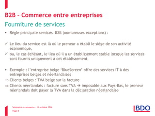 Séminaire e-commerce – 11 octobre 2016
Page 8
B2B – Commerce entre entreprises
Fourniture de services
 Règle principale services B2B (nombreuses exceptions) :
 Le lieu du service est là où le preneur a établi le siège de son activité
économique,
 ou, le cas échéant, le lieu où il a un établissement stable lorsque les services
sont fournis uniquement à cet établissement
 Exemple : l’entreprise belge ‘BlueScreen’ offre des services IT à des
entreprises belges et néerlandaises
 Clients belges : TVA belge sur la facture
 Clients néerlandais : facture sans TVA  imposable aux Pays-Bas, le preneur
néerlandais doit payer la TVA dans la déclaration néerlandaise
 