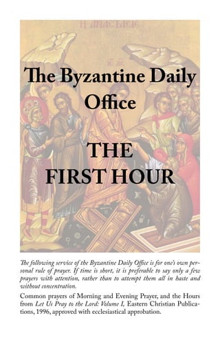 1
The Byzantine Daily
Office
THE
FIRST HOUR
The following service of the Byzantine Daily Office is for one’s own per-
sonal rule of prayer. If time is short, it is preferable to say only a few
prayers with attention, rather than to attempt them all in haste and
without concentration.
Common prayers of Morning and Evening Prayer, and the Hours
from Let Us Pray to the Lord: Volume I, Eastern Christian Publica-
tions, 1996, approved with ecclesiastical approbation.
 
