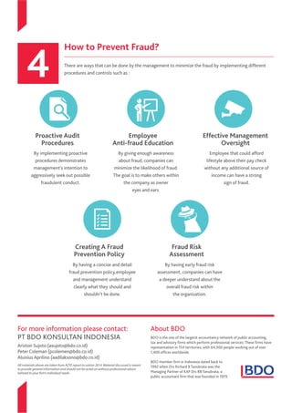 How to Prevent Fraud?
There are ways that can be done by the management to minimize the fraud by implementing different
procedures and controls such as :
By implementing proactive
procedures demonstrates
management’s intention to
aggressively seek out possible
fraudulent conduct.
By giving enough awareness
about fraud, companies can
minimize the likelihood of fraud.
The goal is to make others within
the company as owner
eyes and ears.
Employee
Anti-fraud Education
Proactive Audit
Procedures
Effective Management
Oversight
Creating A Fraud
Prevention Policy
Fraud Risk
Assessment
By having a concise and detail
fraud prevention policy,employee
and management understand
clearly what they should and
shouldn’t be done.
Employee that could afford
lifestyle above their pay check
without any additional source of
income can have a strong
sign of fraud.
By having early fraud risk
assessment, companies can have
a deeper understand about the
overall fraud risk within
the organization.
For more information please contact:
PT BDO KONSULTAN INDONESIA
Ariston Sujoto (asujoto@bdo.co.id)
Peter Coleman (pcolemen@bdo.co.id)
Aluisius Aprilino (aadilaksono@bdo.co.id)
All materials above are taken from ACFE report to nation 2014. Material discussed is meant
to provide general information and should not be acted on without professional advice
tailored to your firm’s individual needs
About BDO
BDO is the one of the largerst accountancy network of public accounting,
tax and advisory firms which perform professional services. These firms have
representation in 154 territories, with 64,300 people working out of over
1,400 offices worldwide.
BDO member firm in Indonesia dated back to
1992 when Drs Richard B Tanubrata was the
Managing Partner of KAP Drs RB Tanubrata, a
public accountant firm that was founded in 1979.
 