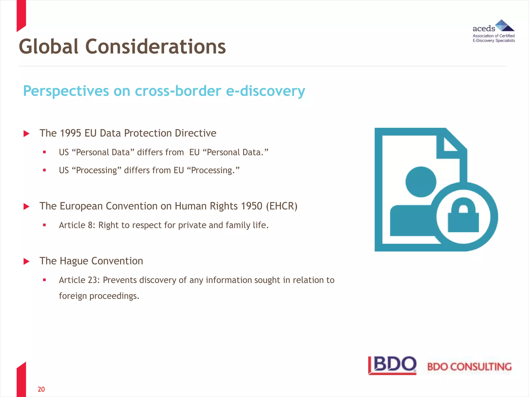 Global Considerations 
Perspectives on cross-border e-discovery 
 The 1995 EU Data Protection Directive 
 US “Personal Data” differs from EU “Personal Data.” 
 US “Processing” differs from EU “Processing.” 
 The European Convention on Human Rights 1950 (EHCR) 
 Article 8: Right to respect for private and family life. 
 The Hague Convention 
 Article 23: Prevents discovery of any information sought in relation to 
20 
foreign proceedings. 
 