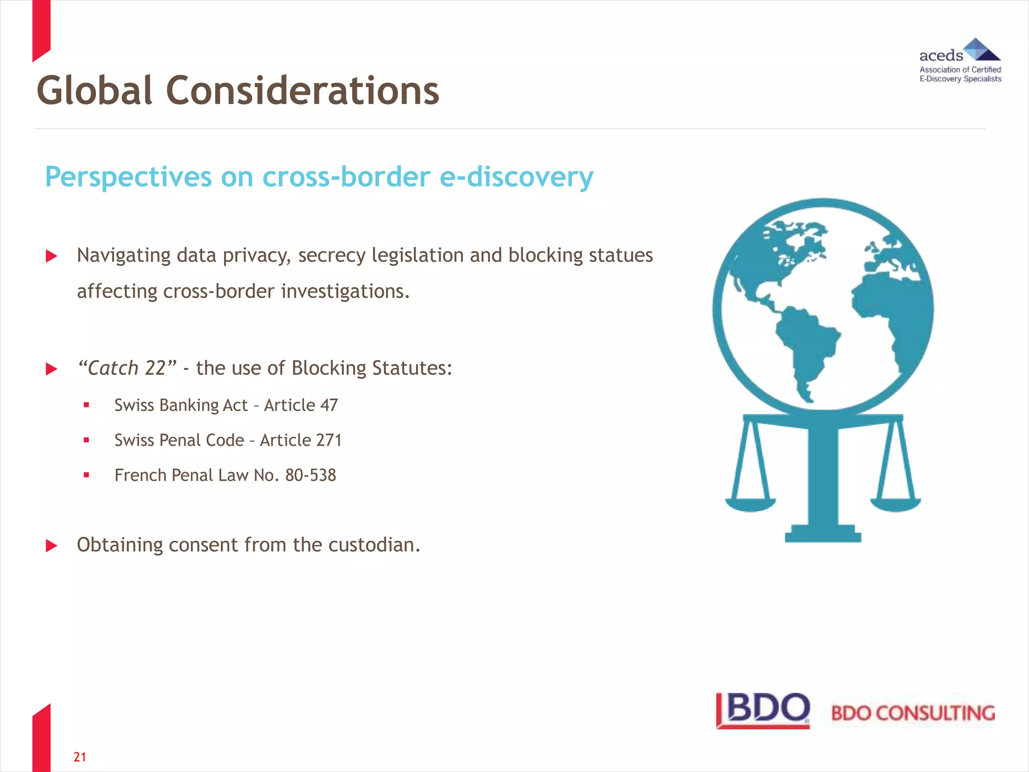 Global Considerations 
Perspectives on cross-border e-discovery 
 Navigating data privacy, secrecy legislation and blocking statues 
affecting cross-border investigations. 
 “Catch 22” - the use of Blocking Statutes: 
 Swiss Banking Act – Article 47 
 Swiss Penal Code – Article 271 
 French Penal Law No. 80-538 
 Obtaining consent from the custodian. 
21 
 