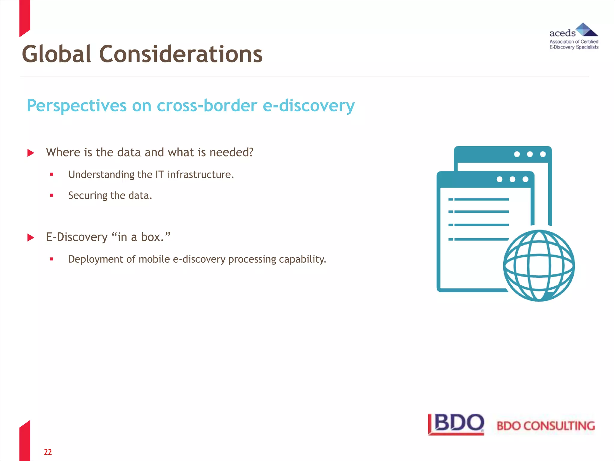 Global Considerations 
Perspectives on cross-border e-discovery 
 Where is the data and what is needed? 
 Understanding the IT infrastructure. 
 Securing the data. 
 E-Discovery “in a box.” 
 Deployment of mobile e-discovery processing capability. 
22 
 