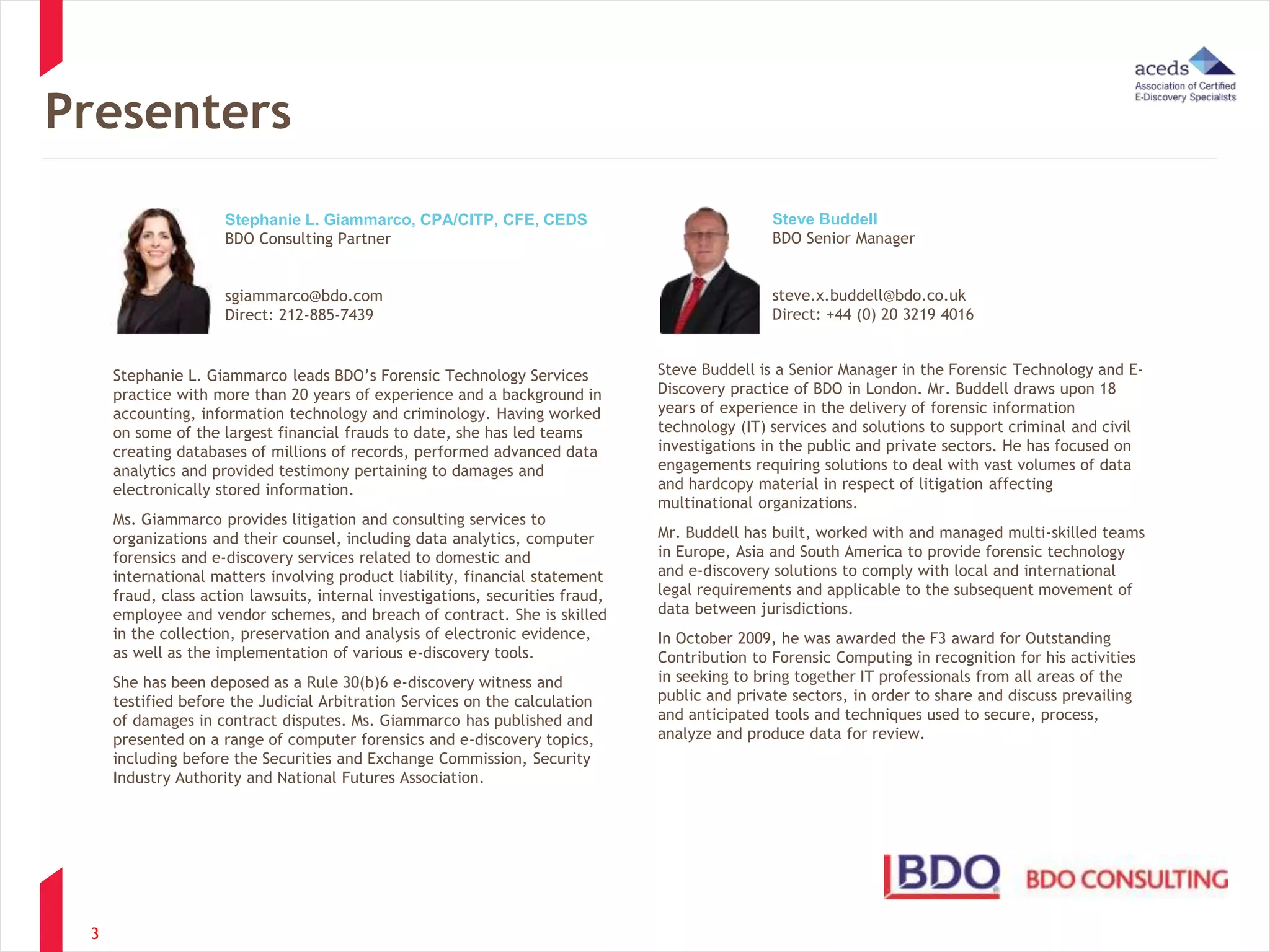 Presenters 
3 
Stephanie L. Giammarco leads BDO’s Forensic Technology Services 
practice with more than 20 years of experience and a background in 
accounting, information technology and criminology. Having worked 
on some of the largest financial frauds to date, she has led teams 
creating databases of millions of records, performed advanced data 
analytics and provided testimony pertaining to damages and 
electronically stored information. 
Ms. Giammarco provides litigation and consulting services to 
organizations and their counsel, including data analytics, computer 
forensics and e-discovery services related to domestic and 
international matters involving product liability, financial statement 
fraud, class action lawsuits, internal investigations, securities fraud, 
employee and vendor schemes, and breach of contract. She is skilled 
in the collection, preservation and analysis of electronic evidence, 
as well as the implementation of various e-discovery tools. 
She has been deposed as a Rule 30(b)6 e-discovery witness and 
testified before the Judicial Arbitration Services on the calculation 
of damages in contract disputes. Ms. Giammarco has published and 
presented on a range of computer forensics and e-discovery topics, 
including before the Securities and Exchange Commission, Security 
Industry Authority and National Futures Association. 
Steve Buddell is a Senior Manager in the Forensic Technology and E-Discovery 
practice of BDO in London. Mr. Buddell draws upon 18 
years of experience in the delivery of forensic information 
technology (IT) services and solutions to support criminal and civil 
investigations in the public and private sectors. He has focused on 
engagements requiring solutions to deal with vast volumes of data 
and hardcopy material in respect of litigation affecting 
multinational organizations. 
Mr. Buddell has built, worked with and managed multi-skilled teams 
in Europe, Asia and South America to provide forensic technology 
and e-discovery solutions to comply with local and international 
legal requirements and applicable to the subsequent movement of 
data between jurisdictions. 
In October 2009, he was awarded the F3 award for Outstanding 
Contribution to Forensic Computing in recognition for his activities 
in seeking to bring together IT professionals from all areas of the 
public and private sectors, in order to share and discuss prevailing 
and anticipated tools and techniques used to secure, process, 
analyze and produce data for review. 
Stephanie L. Giammarco, CPA/CITP, CFE, CEDS 
BDO Consulting Partner 
sgiammarco@bdo.com 
Direct: 212-885-7439 
Steve Buddell 
BDO Senior Manager 
steve.x.buddell@bdo.co.uk 
Direct: +44 (0) 20 3219 4016 
 