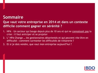 Sommaire Que vaut votre entreprise en 2014 et dans un contexte difficile comment gagner en sérénité ? 
1.HPA – Un secteur qui bouge depuis plus de 10 ans et qui ne connaissait pas la crise : il faut anticiper et se projeter 
2.L’ HPA Change … les gestionnaires désorientés et qui peuvent vite être en difficulté : comment surmonter les difficultés de trésorerie ? 
3.Et si je dois vendre, que vaut mon entreprise aujourd’hui ?  
