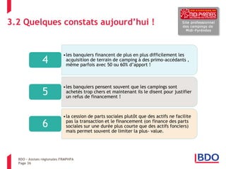 3.2 Quelques constats aujourd’hui ! 
Page 36 
•les banquiers financent de plus en plus difficilement les acquisition de terrain de camping à des primo-accédants , même parfois avec 50 ou 60% d’apport ! 
4 
•les banquiers pensent souvent que les campings sont achetés trop chers et maintenant ils le disent pour justifier un refus de financement ! 
5 
•la cession de parts sociales plutôt que des actifs ne facilite pas la transaction et le financement (on finance des parts sociales sur une durée plus courte que des actifs fonciers) mais permet souvent de limiter la plus- value. 
6 
BDO – Assises régionales FRMPHPA  