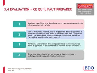 Page 42 
BDO – Assises régionales FRMPHPA 
3.4 EVALUATION = CE QU’IL FAUT PREPARER 
•Améliorer l’excédent brut d’exploitation => c’est ce qui permettra de mieux valoriser votre affaire 
1 
•Dans la mesure du possible, laisser du potentiel de développement à votre terrain mais pas pour mieux le valoriser, mais pour favoriser la vente ! (le potentiel de développement en situation de tension sur l’activité ne s’achète plus mais rassure !) 
2 
•Réfléchir à une vente en deux temps (permet à un repreneur avec moins d’apport de se positionner et au vendeur d’avoir une rente ) 
3 
•On ne peut bien négocier un terrain que si il est « à niveau » techniquement (réseau, électricité, hygiène…) 
4  
