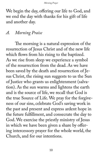 10
We begin the day, offering our life to God, and
we end the day with thanks for his gift of life
and another day.
A.	 Morning Praise
	 The morning is a natural expression of the
resurrection of Jesus Christ and of the new life
which flows from his rising to the baptized.
As we rise from sleep we experience a symbol
of the resurrection from the dead. As we have
been saved by the death and resurrection of Je-
sus Christ, the rising sun suggests to us the Sun
of Justice who grants us enlightenment (salva-
tion). As the sun warms and lightens the earth
and is the source of life, we recall that God is
the true Source of Life. We pray for the forgive-
ness of our sins, celebrate God’s saving work in
the past and present and express ardent hope in
the future fulfillment, and consecrate the day to
God. We exercise the priestly ministry of Jesus
in which we have been given a share by offer-
ing intercessory prayer for the whole world, the
Church, and for our intentions.
Morning Prayer
 