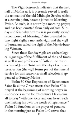 11
	 The Vigil: Research indicates that the first
half of Matins as it is presently served is really
the remnant of the old Midnight Service which,
at a certain point, became joined to Morning
Praise. As such, it is not truly a morning prayer,
and has been omitted from daily orthros. Sun-
day and feast-day orthros as is presently served
is com posed of Morning Praise preceded by
two night vigils: a monastic vigil, and the vigil
of Jerusalem called the vigil of the Myrrh-bear-
ing Women.
	 Since these Sunday vigils are eschatologi-
cal signs sign of the fulfillment of the end times
as well as our profession of faith in the resur-
rection of Jesus Christ and thereby of our own
resurrection (the vigil forms part of the funeral
service for this reason), a small selection is ap-
pended to Sunday Matins.
	 Psalm 50 Our Expression of Repentance:
Saint Basil the Great attests that Psalm 50 is
prayed at the beginning of morning prayer in
Cappadocia in the fourth century. He enjoins
all to pray “with one voice and one heart, each
one making his own the words of repentance.”
Psalm 50 functions as the prayer of penance
in the morning just as Psalm 140 serves that
Introduction to Prayer
 
