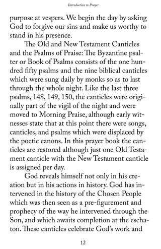 12
purpose at vespers. We begin the day by asking
God to forgive our sins and make us worthy to
stand in his presence.
	 The Old and New Testament Canticles
and the Psalms of Praise: The Byzantine psal-
ter or Book of Psalms consists of the one hun-
dred fifty psalms and the nine biblical canticles
which were sung daily by monks so as to last
through the whole night. Like the last three
psalms, 148, 149, 150, the canticles were origi-
nally part of the vigil of the night and were
moved to Morning Praise, although early wit-
nesses state that at this point there were songs,
canticles, and psalms which were displaced by
the poetic canons. In this prayer book the can-
ticles are restored although just one Old Testa-
ment canticle with the New Testament canticle
is assigned per day.
	 God reveals himself not only in his cre-
ation but in his actions in history. God has in-
tervened in the history of the Chosen People
which was then seen as a pre-figurement and
prophecy of the way he intervened through the
Son, and which awaits completion at the escha-
ton.These canticles celebrate God’s work and
Introduction to Prayer
 