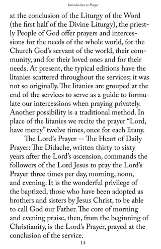 14
Introduction to Prayer
at the conclusion of the Liturgy of the Word
(the first half of the Divine Liturgy), the priest-
ly People of God offer prayers and interces-
sions for the needs of the whole world, for the
Church God’s servant of the world, their com-
munity, and for their loved ones and for their
needs. At present, the typical editions have the
litanies scattered throughout the services; it was
not so originally.The litanies are grouped at the
end of the services to serve as a guide to formu-
late our intercessions when praying privately.
Another possibility is a traditional method. In
place of the litanies we recite the prayer “Lord,
have mercy’’ twelve times, once for each litany.
	 The Lord’s Prayer -- The Heart of Daily
Prayer: The Didache, written thirty to sixty
years after the Lord’s ascension, commands the
followers of the Lord Jesus to pray the Lord’s
Prayer three times per day, morning, noon,
and evening. It is the wonderful privilege of
the baptized, those who have been adopted as
brothers and sisters by Jesus Christ, to be able
to call God our Father.The core of morning
and evening praise, then, from the beginning of
Christianity, is the Lord’s Prayer, prayed at the
conclusion of the service.
 