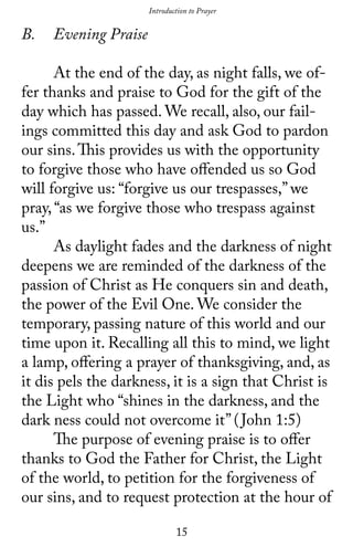 15
Introduction to Prayer
B.	 Evening Praise
	 At the end of the day, as night falls, we of-
fer thanks and praise to God for the gift of the
day which has passed. We recall, also, our fail-
ings committed this day and ask God to pardon
our sins.This provides us with the opportunity
to forgive those who have offended us so God
will forgive us: “forgive us our trespasses,” we
pray, “as we forgive those who trespass against
us.”
	 As daylight fades and the darkness of night
deepens we are reminded of the darkness of the
passion of Christ as He conquers sin and death,
the power of the Evil One. We consider the
temporary, passing nature of this world and our
time upon it. Recalling all this to mind, we light
a lamp, offering a prayer of thanksgiving, and, as
it dis pels the darkness, it is a sign that Christ is
the Light who “shines in the darkness, and the
dark ness could not overcome it” (John 1:5)
	 The purpose of evening praise is to offer
thanks to God the Father for Christ, the Light
of the world, to petition for the forgiveness of
our sins, and to request protection at the hour of
 
