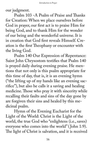 16
Introduction to Prayer
our judgment.
	 Psalm 103 -A Psalm of Praise and Thanks
for Creation: When we place ourselves before
God in prayer, our first act is to praise Him for
being God, and to thank Him for the wonder
of our being and the wonderful universe. It is
in creation that God first reveals Himself. Cre-
ation is the first Theophany or encounter with
the living God.
	 Psalm 140 Our Expression of Repentance:
Saint John Chrysostom testifies that Psalm 140
is prayed daily during evening praise. He men-
tions that not only is this psalm appropriate for
this time of day, that is, it is an evening hymn
(“the lifting up of my hands like an evening sac-
rifice”), but also he calls it a saving and healing
medicine.Those who pray it with sincerity while
recalling their faults and sins of the day gone by
are forgiven their sins and healed by this me-
dicinal psalm.
	 Hymn of the Evening Eucharist for the
Light of the World: Christ is the Light of the
world, the true God who “enlightens (i.e., saves)
everyone who comes into the world” (John 1:9).
The light of Christ is salvation, and it is received
 