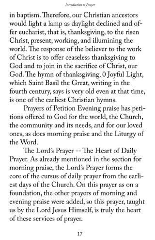 17
in baptism.Therefore, our Christian ancestors
would light a lamp as daylight declined and of-
fer eucharist, that is, thanksgiving, to the risen
Christ, present, working, and illumining the
world.The response of the believer to the work
of Christ is to offer ceaseless thanksgiving to
God and to join in the sacrifice of Christ, our
God.The hymn of thanksgiving, 0 Joyful Light,
which Saint Basil the Great, writing in the
fourth century, says is very old even at that time,
is one of the earliest Christian hymns.
	 Prayers of Petition Evening praise has peti-
tions offered to God for the world, the Church,
the community and its needs, and for our loved
ones, as does morning praise and the Liturgy of
the Word.
	 The Lord’s Prayer -- The Heart of Daily
Prayer. As already mentioned in the section for
morning praise, the Lord’s Prayer forms the
core of the cursus of daily prayer from the earli-
est days of the Church. On this prayer as on a
foundation, the other prayers of morning and
evening praise were added, so this prayer, taught
us by the Lord Jesus Himself, is truly the heart
of these services of prayer.
Introduction to Prayer
 