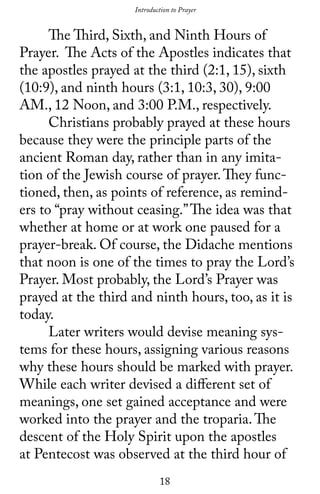 18
	 The Third, Sixth, and Ninth Hours of
Prayer. The Acts of the Apostles indicates that
the apostles prayed at the third (2:1, 15), sixth
(10:9), and ninth hours (3:1, 10:3, 30), 9:00
AM., 12 Noon, and 3:00 P.M., respectively.
	 Christians probably prayed at these hours
because they were the principle parts of the
ancient Roman day, rather than in any imita-
tion of the Jewish course of prayer.They func-
tioned, then, as points of reference, as remind-
ers to “pray without ceasing.”The idea was that
whether at home or at work one paused for a
prayer-break. Of course, the Didache mentions
that noon is one of the times to pray the Lord’s
Prayer. Most probably, the Lord’s Prayer was
prayed at the third and ninth hours, too, as it is
today.
	 Later writers would devise meaning sys-
tems for these hours, assigning various reasons
why these hours should be marked with prayer.
While each writer devised a different set of
meanings, one set gained acceptance and were
worked into the prayer and the troparia.The
descent of the Holy Spirit upon the apostles
at Pentecost was observed at the third hour of
Introduction to Prayer
 