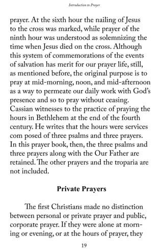 19
prayer. At the sixth hour the nailing of Jesus
to the cross was marked, while prayer of the
ninth hour was understood as solemnizing the
time when Jesus died on the cross. Although
this system of commemorations of the events
of salvation has merit for our prayer life, still,
as mentioned before, the original purpose is to
pray at mid-morning, noon, and mid-afternoon
as a way to permeate our daily work with God’s
presence and so to pray without ceasing.
Cassian witnesses to the practice of praying the
hours in Bethlehem at the end of the fourth
century. He writes that the hours were services
com posed of three psalms and three prayers.
In this prayer book, then, the three psalms and
three prayers along with the Our Father are
retained.The other prayers and the troparia are
not included.
Private Prayers
	 The first Christians made no distinction
between personal or private prayer and public,
corporate prayer. If they were alone at morn-
ing or evening, or at the hours of prayer, they
Introduction to Prayer
 