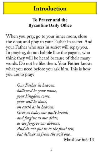 2
Introduction
To Prayer and the
Byzantine Daily Office
When you pray, go to your inner room, close
the door, and pray to your Father in secret. And
your Father who sees in secret will repay you.
In praying, do not babble like the pagans, who
think they will be heard because of their many
words. Do not be like them. Your Father knows
what you need before you ask him.This is how
you are to pray:
Our Father in heaven,
hallowed be your name,
your kingdom come,
your will be done,
on earth as in heaven.
Give us today our daily bread;
and forgive us our debts,
as we forgive our debtors,
And do not put us to the final test,
but deliver us from the evil one.
Matthew 6:6-13
 