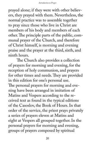 20
prayed alone; if they were with other believ-
ers, they prayed with them. Nevertheless, the
normal practice was to assemble together
to pray since those who live in Christ are
members of his body and members of each
other.The principle parts of the public, com-
munal prayer of the Church, and therefore
of Christ himself, is morning and evening
praise and the prayer at the third, sixth, and
ninth hours.
	 The Church also provides a collection
of prayers for morning and evening, for the
reception of holy communion, and prayers
for other times and needs.They are provided
in this edition for one’s personal use.
The personal prayers for morning and eve-
ning have been arranged in imitation of
Matins and Vespers according to the re-
ceived text as found in the typical editions
of the Casoslov, the Book of Hours. In that
order of the service, the priest prays privately
a series of prayers eleven at Matins and
eight at Vespers all grouped together. In the
personal prayers for morning and evening,
groups of prayers composed by spiritual
Introduction to PrayerIntroduction to Prayer
 