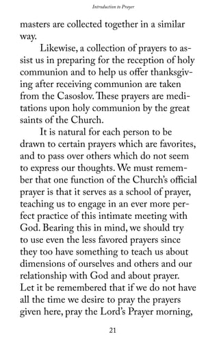 21
masters are collected together in a similar
way.
	 Likewise, a collection of prayers to as-
sist us in preparing for the reception of holy
communion and to help us offer thanksgiv-
ing after receiving communion are taken
from the Casoslov.These prayers are medi-
tations upon holy communion by the great
saints of the Church.
	 It is natural for each person to be
drawn to certain prayers which are favorites,
and to pass over others which do not seem
to express our thoughts. We must remem-
ber that one function of the Church’s official
prayer is that it serves as a school of prayer,
teaching us to engage in an ever more per-
fect practice of this intimate meeting with
God. Bearing this in mind, we should try
to use even the less favored prayers since
they too have something to teach us about
dimensions of ourselves and others and our
relationship with God and about prayer.
Let it be remembered that if we do not have
all the time we desire to pray the prayers
given here, pray the Lord’s Prayer morning,
Introduction to Prayer
 