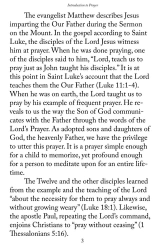 3
	 The evangelist Matthew describes Jesus
imparting the Our Father during the Sermon
on the Mount. In the gospel according to Saint
Luke, the disciples of the Lord Jesus witness
him at prayer. When he was done praying, one
of the disciples said to him, “Lord, teach us to
pray just as John taught his disciples.” It is at
this point in Saint Luke’s account that the Lord
teaches them the Our Father (Luke 11:1-4).
When he was on earth, the Lord taught us to
pray by his example of frequent prayer. He re-
veals to us the way the Son of God communi-
cates with the Father through the words of the
Lord’s Prayer. As adopted sons and daughters of
God, the heavenly Father, we have the privilege
to utter this prayer. It is a prayer simple enough
for a child to memorize, yet profound enough
for a person to meditate upon for an entire life-
time.
	 The Twelve and the other disciples learned
from the example and the teaching of the Lord
“about the necessity for them to pray always and
without growing weary’’ (Luke 18:1). Likewise,
the apostle Paul, repeating the Lord’s command,
enjoins Christians to “pray without ceasing’’ (1
Thessalonians 5:16).
Introduction to Prayer
 
