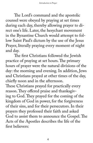 4
	 The Lord’s command and the apostolic
counsel were obeyed by praying at set times
during each day, thereby allowing prayer to di-
rect one’s life. Later, the hesychast movement
in the Byzantine Church would attempt to fol-
low Saint Paul’s dictum by the use of the Jesus
Prayer, literally praying every moment of night
and day.
	 The first Christians followed the Jewish
practice of praying at set hours.The primary
hours of prayer were the natural divisions of the
day: the morning and evening. In addition, Jews
and Christians prayed at other times of the day,
chiefly noon and in the afternoon.
These Christians prayed for practically every
reason.They offered praise and thanksgiv-
ing to God.They prayed for the coming of the
kingdom of God in power, for the forgiveness
of their sins, and for their persecutors. In their
prayers they professed their faith and asked
God to assist them to announce the Gospel.The
Acts of the Apostles describes the life of the
first believers:
Introduction to Prayer
 