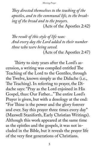 5
They directed themselves to the teaching of the
apostles, and to the communal life, to the break-
ing of the bread and to the prayers.
(Acts of the Apostles 2:42)
The result of this style of life was:
And every day the Lord added to their number
those who were being saved.
(Acts of the Apostles 2:47)
	 Thirty to sixty years after the Lord’s as-
cension, a writing was compiled entitled The
Teaching of the Lord to the Gentiles, through
the Twelve, known simply as the Didache (i.e.,
The Teaching). In referring to prayer, the Di-
dache says: “Pray as the Lord enjoined in His
Gospel, thus: Our Father...”The entire Lord’s
Prayer is given, but with a doxology at the end:
“For Thine is the power and the glory forever
and ever. Say this prayer three times every day’’
(Maxwell Staniforth, Early Christian Writings).
Although this work appeared at the same time
as the epistles and the gospels, it was not in-
cluded in the Bible, but it reveals the prayer life
of the very first generations of Christians.
Morning Prayer
 