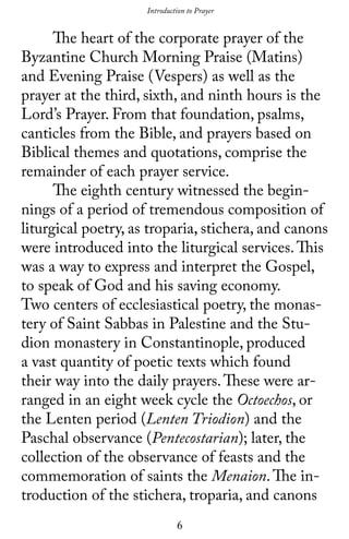 6
	 The heart of the corporate prayer of the
Byzantine Church Morning Praise (Matins)
and Evening Praise (Vespers) as well as the
prayer at the third, sixth, and ninth hours is the
Lord’s Prayer. From that foundation, psalms,
canticles from the Bible, and prayers based on
Biblical themes and quotations, comprise the
remainder of each prayer service.
	 The eighth century witnessed the begin-
nings of a period of tremendous composition of
liturgical poetry, as troparia, stichera, and canons
were introduced into the liturgical services.This
was a way to express and interpret the Gospel,
to speak of God and his saving economy.
Two centers of ecclesiastical poetry, the monas-
tery of Saint Sabbas in Palestine and the Stu-
dion monastery in Constantinople, produced
a vast quantity of poetic texts which found
their way into the daily prayers.These were ar-
ranged in an eight week cycle the Octoechos, or
the Lenten period (Lenten Triodion) and the
Paschal observance (Pentecostarian); later, the
collection of the observance of feasts and the
commemoration of saints the Menaion.The in-
troduction of the stichera, troparia, and canons
Introduction to Prayer
 