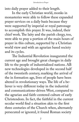 7
into daily prayer added to their length.
	 In the early Christian world, monks in
monasteries were able to follow these expanded
prayer services on a daily basis because they
were supported by imperial or royal patronage
to accomplish this prayer. It was, indeed, their
chief work.The laity and the parish clergy, too,
were able to pray a portion of the main hours of
prayer in this culture, supported by a Christian
world view and with an agrarian based society
and its cycles.
	 The Industrial Revolution inaugurated the
current age and brought great changes in daily
life to the people of industrialized nations. AB
new technologies developed in the second half
of the twentieth century, marking the arrival of
the in formation age, lives of people have been
altered in revolutionary ways.The life of a be-
liever is very different today in the industrial
and communications-driven West, compared to
the agrarian and faith-centered culture of early
Christendom. In fact, the faithful in the current
secular world find a situation akin to the first
three centuries of the Church when, alternately
persecuted or ignored, it found Roman society
Introduction to Prayer
 