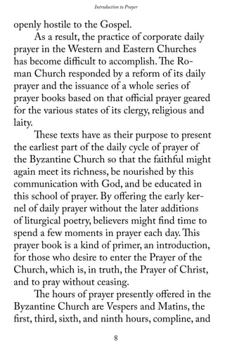8
openly hostile to the Gospel.
	 As a result, the practice of corporate daily
prayer in the Western and Eastern Churches
has become difficult to accomplish.The Ro-
man Church responded by a reform of its daily
prayer and the issuance of a whole series of
prayer books based on that official prayer geared
for the various states of its clergy, religious and
laity.
	 These texts have as their purpose to present
the earliest part of the daily cycle of prayer of
the Byzantine Church so that the faithful might
again meet its richness, be nourished by this
communication with God, and be educated in
this school of prayer. By offering the early ker-
nel of daily prayer without the later additions
of liturgical poetry, believers might find time to
spend a few moments in prayer each day.This
prayer book is a kind of primer, an introduction,
for those who desire to enter the Prayer of the
Church, which is, in truth, the Prayer of Christ,
and to pray without ceasing.
	 The hours of prayer presently offered in the
Byzantine Church are Vespers and Matins, the
first, third, sixth, and ninth hours, compline, and
Introduction to Prayer
 