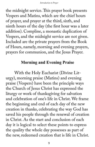 9
the midnight service.This prayer book presents
Vespers and Matins, which are the chief hours
of prayer, and prayer at the third, sixth, and
ninth hours of the day (the first hour was a later
addition). Compline, a monastic duplication of
Vespers, and the midnight service are not given.
Included are the private prayers from the Book
of Hours, namely, morning and evening prayers,
prayers for communion, and the Jesus Prayer.
Morning and Evening Praise
	 With the Holy Eucharist (Divine Lit-
urgy), morning praise (Matins) and evening
praise (Vespers) have been the principle ways
the Church of Jesus Christ has expressed the
liturgy or work of thanksgiving for salvation
and celebration of one’s life in Christ. We frame
the beginning and end of each day of the new
creation in thanks, celebrating the way God has
saved his people through the renewal of creation
in Christ. As the start and conclusion of each
day it is logical to select these points to express
the quality the whole day possesses as part of
the new, redeemed creation that is life in Christ.
Introduction to Prayer
 