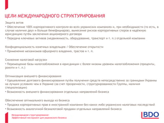 ЦЕЛИ МЕЖДУНАРОДНОГО СТРУКТУРИРОВАНИЯ
Защита актов
• Обеспечение 100% корпоративного контроля во всех украинских компаниях и, при необходимости (то есть, в
случае наличия двух и больше бенефициаров), вынесение рисков корпоративных споров в надёжную
юрисдикцию путём заключения акционерного договора
• Передача ключевых активов (недвижимость, оборудование, транспорт и т. п.) отдельной компании

Конфиденциальность конечных владельцев / Обеспечение открытости
• Применение механизмов офшорного владения, трастов и т. п.

Снижение налоговой нагрузки
• Перемещение базы налогообложения в юрисдикции с более низким уровнем налогообложения (проценты,
роялти и т. п.)

Оптимизация внешнего финансирования
• Удешевление долгового финансирования путём получения средств непосредственно за границами Украины
на лучших условиях чем в Украине (за счет прозрачности, структурированности Группы, наличия
специализации)
• Возможность внешнего финансирования отдельных направлений бизнеса

Обеспечение оптимального выхода из бизнеса
• Продажа корпоративных прав в иностранной компании без каких-либо украинских налоговых последствий
• Возможность аналогичной безналоговой продажи отдельных направлений бизнеса

    Международное структурирование:
    Эффективный инструмент для украинского бизнеса
 