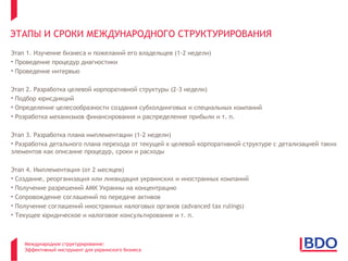 ЭТАПЫ И СРОКИ МЕЖДУНАРОДНОГО СТРУКТУРИРОВАНИЯ
Этап 1. Изучение бизнеса и пожеланий его владельцев (1-2 недели)
• Проведение процедур диагностики
• Проведение интервью

Этап 2. Разработка целевой корпоративной структуры (2-3 недели)
• Подбор юрисдикций
• Определение целесообразности создания субхолдинговых и специальных компаний
• Розработка механизмов финансирования и распределение прибыли и т. п.

Этап 3. Разработка плана имплементации (1-2 недели)
• Разработка детального плана перехода от текущей к целевой корпоративной структуре с детализацией таких
элементов как описание процедур, сроки и расходы

Этап 4. Имплементация (от 2 месяцев)
• Создание, реорганизация или ликвидация украинских и иностранных компаний
• Получение разрешений АМК Украины на концентрацию
• Сопровождение соглашений по передаче активов
• Получение соглашений иностранных налоговых органов (advanced tax rulings)
• Текущее юридическое и налоговое консультирование и т. п.



    Международное структурирование:
    Эффективный инструмент для украинского бизнеса
 