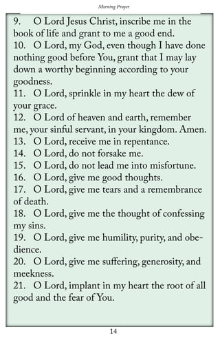 14
Morning Prayer
9.	 O Lord Jesus Christ, inscribe me in the
book of life and grant to me a good end.
10.	 O Lord, my God, even though I have done
nothing good before You, grant that I may lay 	
down a worthy beginning according to your
goodness.
11.	 O Lord, sprinkle in my heart the dew of
your grace.
12.	 O Lord of heaven and earth, remember
me, your sinful servant, in your kingdom. Amen.
13.	 O Lord, receive me in repentance.
14.	 O Lord, do not forsake me.
15.	 O Lord, do not lead me into misfortune.
16.	 O Lord, give me good thoughts.
17.	 O Lord, give me tears and a remembrance
of death.
18.	 O Lord, give me the thought of confessing
my sins.
19.	 O Lord, give me humility, purity, and obe-
dience.
20.	 O Lord, give me suffering, generosity, and
meekness.
21.	 O Lord, implant in my heart the root of all
good and the fear of You.
 