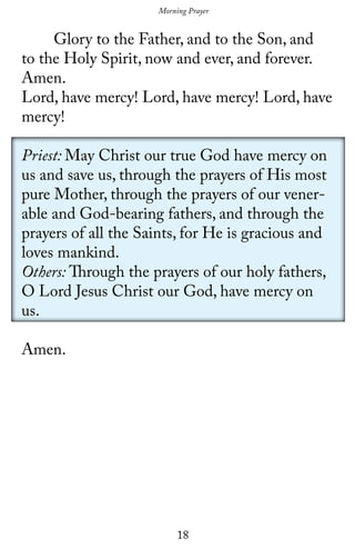18
	 Glory to the Father, and to the Son, and
to the Holy Spirit, now and ever, and forever.
Amen.
Lord, have mercy! Lord, have mercy! Lord, have
mercy!
Priest: May Christ our true God have mercy on
us and save us, through the prayers of His most
pure Mother, through the prayers of our vener-
able and God-bearing fathers, and through the
prayers of all the Saints, for He is gracious and
loves mankind.
Others: Through the prayers of our holy fathers,
O Lord Jesus Christ our God, have mercy on
us.
Amen.
Morning Prayer
 