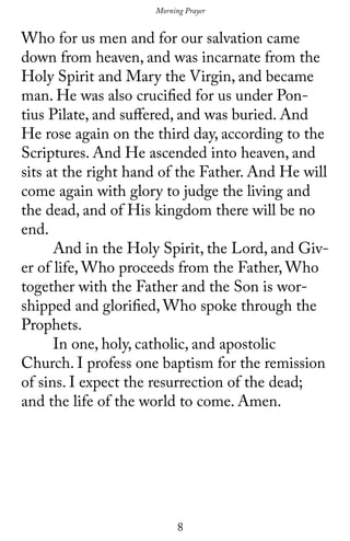 8
Who for us men and for our salvation came
down from heaven, and was incarnate from the
Holy Spirit and Mary the Virgin, and became
man. He was also crucified for us under Pon-
tius Pilate, and suffered, and was buried. And
He rose again on the third day, according to the
Scriptures. And He ascended into heaven, and
sits at the right hand of the Father. And He will
come again with glory to judge the living and
the dead, and of His kingdom there will be no
end.
	 And in the Holy Spirit, the Lord, and Giv-
er of life, Who proceeds from the Father, Who
together with the Father and the Son is wor-
shipped and glorified, Who spoke through the
Prophets.
	 In one, holy, catholic, and apostolic
Church. I profess one baptism for the remission
of sins. I expect the resurrection of the dead;
and the life of the world to come. Amen.
Morning Prayer
 