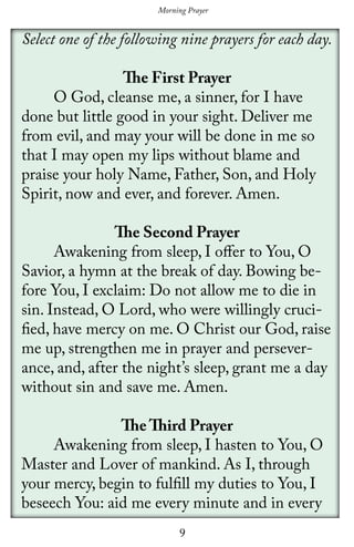 9
Select one of the following nine prayers for each day.
The First Prayer
	 O God, cleanse me, a sinner, for I have
done but little good in your sight. Deliver me
from evil, and may your will be done in me so
that I may open my lips without blame and
praise your holy Name, Father, Son, and Holy
Spirit, now and ever, and forever. Amen.
The Second Prayer
	 Awakening from sleep, I offer to You, O
Savior, a hymn at the break of day. Bowing be-
fore You, I exclaim: Do not allow me to die in
sin. Instead, O Lord, who were willingly cruci-
fied, have mercy on me. O Christ our God, raise
me up, strengthen me in prayer and persever-
ance, and, after the night’s sleep, grant me a day
without sin and save me. Amen.
The Third Prayer
	 Awakening from sleep, I hasten to You, O
Master and Lover of mankind. As I, through
your mercy, begin to fulfill my duties to You, I
beseech You: aid me every minute and in every
Morning Prayer
 